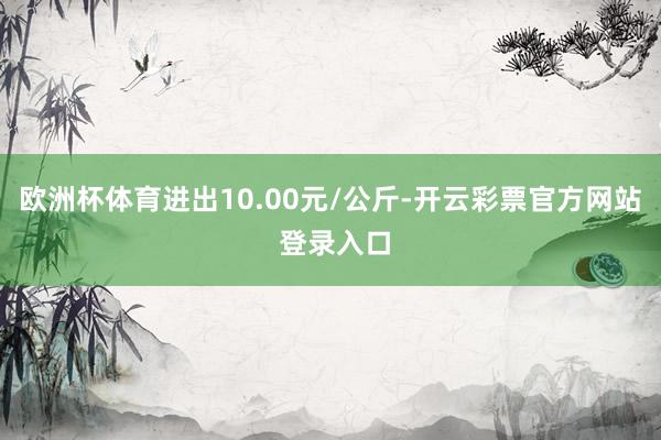 欧洲杯体育进出10.00元/公斤-开云彩票官方网站 登录入口