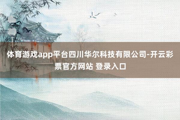 体育游戏app平台四川华尔科技有限公司-开云彩票官方网站 登录入口