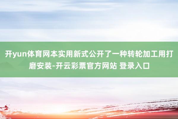 开yun体育网本实用新式公开了一种转轮加工用打磨安装-开云彩票官方网站 登录入口