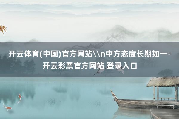 开云体育(中国)官方网站\n中方态度长期如一-开云彩票官方网站 登录入口