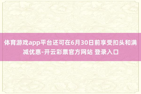 体育游戏app平台还可在6月30日前享受扣头和满减优惠-开云彩票官方网站 登录入口