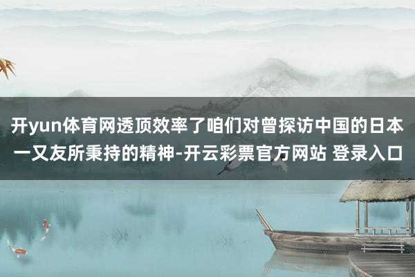 开yun体育网透顶效率了咱们对曾探访中国的日本一又友所秉持的精神-开云彩票官方网站 登录入口