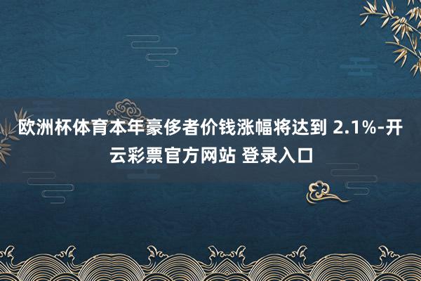 欧洲杯体育本年豪侈者价钱涨幅将达到 2.1%-开云彩票官方网站 登录入口