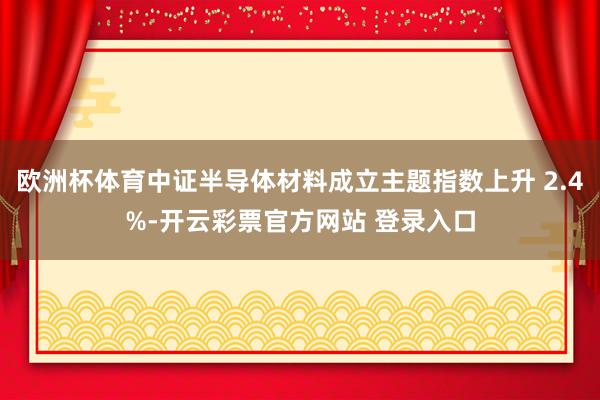 欧洲杯体育中证半导体材料成立主题指数上升 2.4%-开云彩票官方网站 登录入口