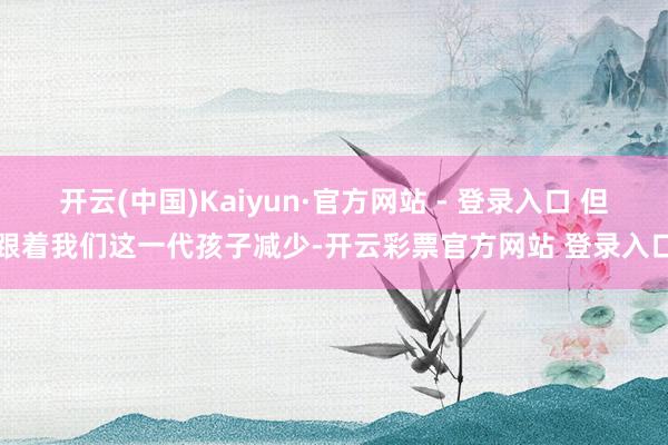 开云(中国)Kaiyun·官方网站 - 登录入口 但跟着我们这一代孩子减少-开云彩票官方网站 登录入口