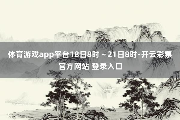 体育游戏app平台18日8时～21日8时-开云彩票官方网站 登录入口
