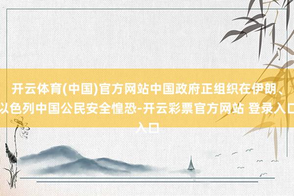 开云体育(中国)官方网站中国政府正组织在伊朗、以色列中国公民安全惶恐-开云彩票官方网站 登录入口