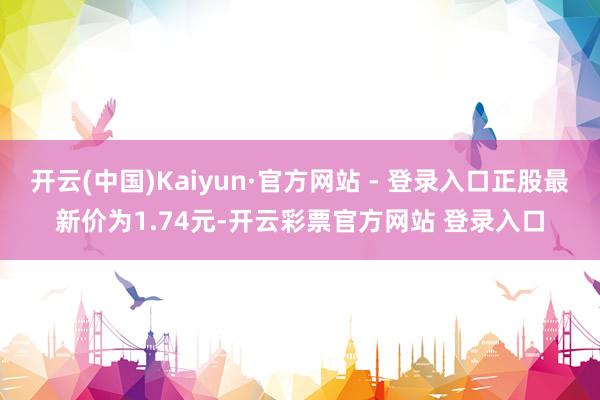 开云(中国)Kaiyun·官方网站 - 登录入口正股最新价为1.74元-开云彩票官方网站 登录入口
