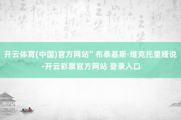 开云体育(中国)官方网站”布泰基斯·维克托里娅说-开云彩票官方网站 登录入口