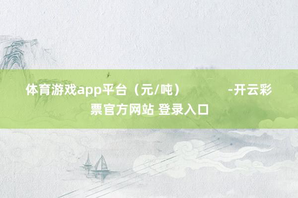 体育游戏app平台(元/吨) -开云彩票官方网站 登录入口