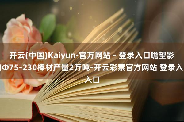 开云(中国)Kaiyun·官方网站 - 登录入口瞻望影响Φ75-230棒材产量2万吨-开云彩票官方网站 登录入口