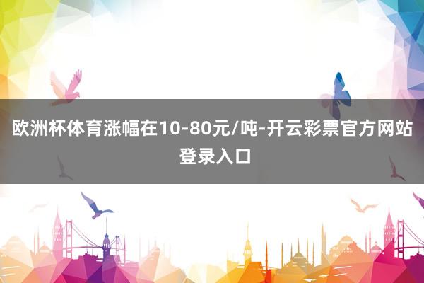 欧洲杯体育涨幅在10-80元/吨-开云彩票官方网站 登录入口