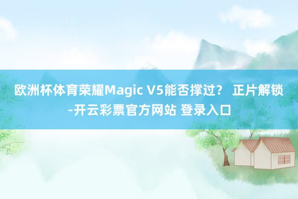 欧洲杯体育荣耀Magic V5能否撑过？ 正片解锁-开云彩票官方网站 登录入口