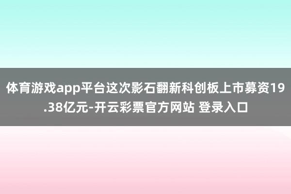 体育游戏app平台这次影石翻新科创板上市募资19.38亿元-开云彩票官方网站 登录入口