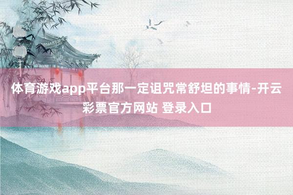 体育游戏app平台那一定诅咒常舒坦的事情-开云彩票官方网站 登录入口