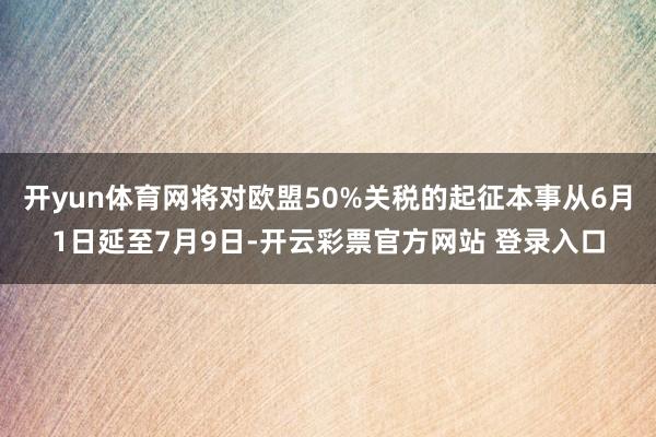 开yun体育网将对欧盟50%关税的起征本事从6月1日延至7月9日-开云彩票官方网站 登录入口