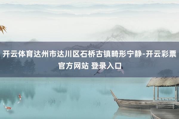开云体育达州市达川区石桥古镇畸形宁静-开云彩票官方网站 登录入口