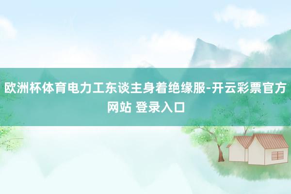 欧洲杯体育电力工东谈主身着绝缘服-开云彩票官方网站 登录入口