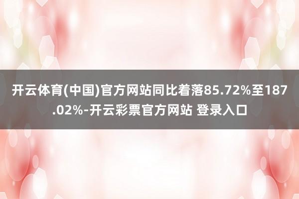 开云体育(中国)官方网站同比着落85.72%至187.02%-开云彩票官方网站 登录入口