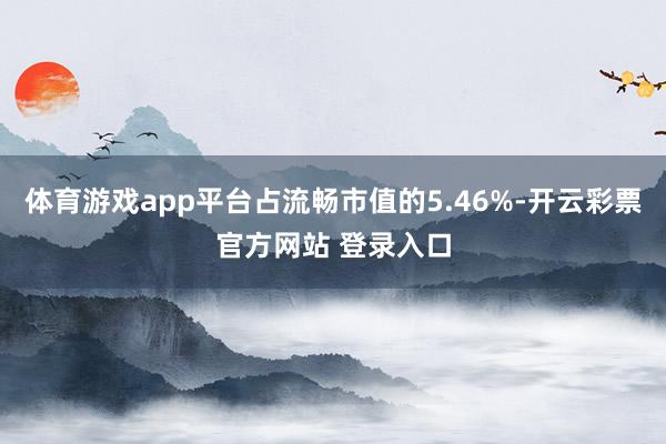 体育游戏app平台占流畅市值的5.46%-开云彩票官方网站 登录入口