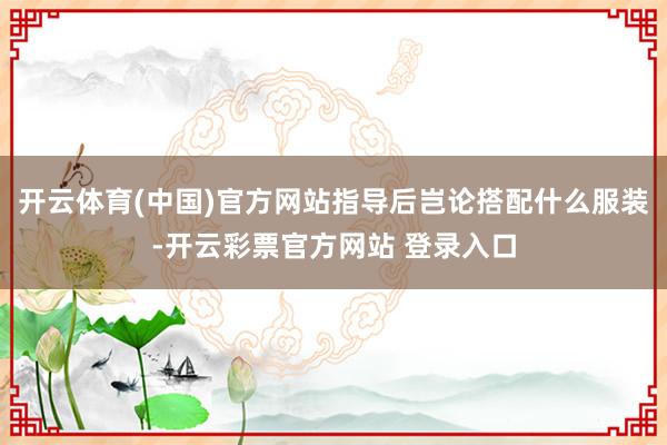 开云体育(中国)官方网站指导后岂论搭配什么服装-开云彩票官方网站 登录入口