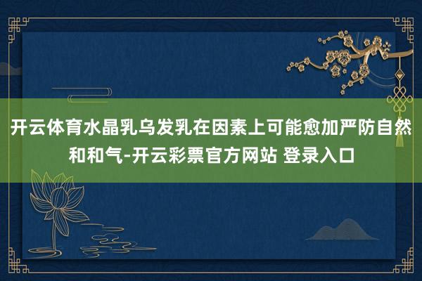 开云体育水晶乳乌发乳在因素上可能愈加严防自然和和气-开云彩票官方网站 登录入口