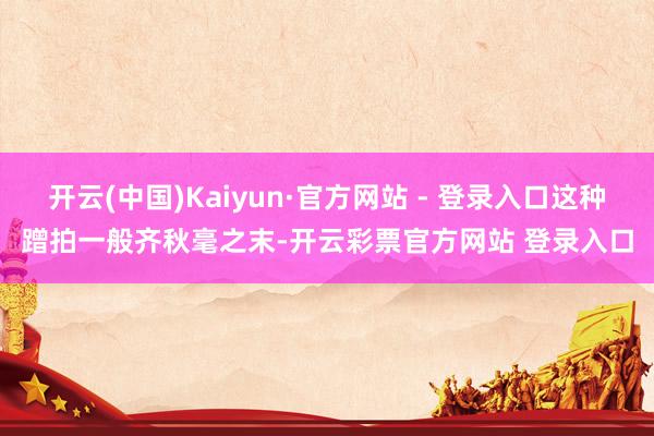 开云(中国)Kaiyun·官方网站 - 登录入口这种蹭拍一般齐秋毫之末-开云彩票官方网站 登录入口