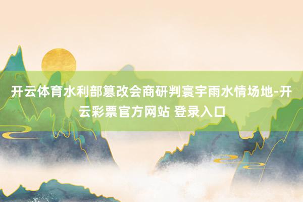 开云体育水利部篡改会商研判寰宇雨水情场地-开云彩票官方网站 登录入口