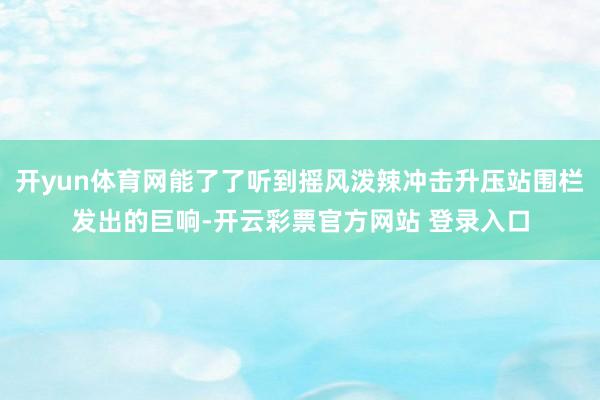 开yun体育网能了了听到摇风泼辣冲击升压站围栏发出的巨响-开云彩票官方网站 登录入口