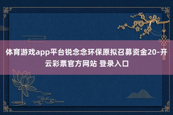 体育游戏app平台锐念念环保原拟召募资金20-开云彩票官方网站 登录入口
