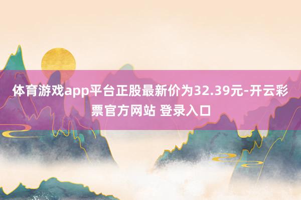 体育游戏app平台正股最新价为32.39元-开云彩票官方网站 登录入口