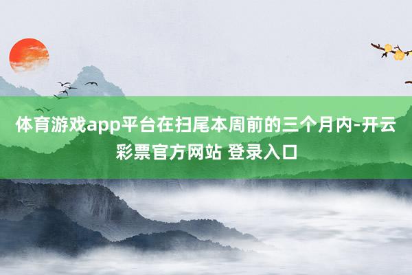 体育游戏app平台在扫尾本周前的三个月内-开云彩票官方网站 登录入口