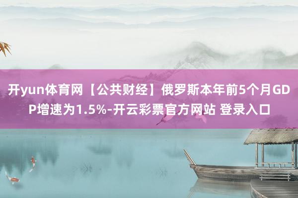 开yun体育网【公共财经】俄罗斯本年前5个月GDP增速为1.5%-开云彩票官方网站 登录入口