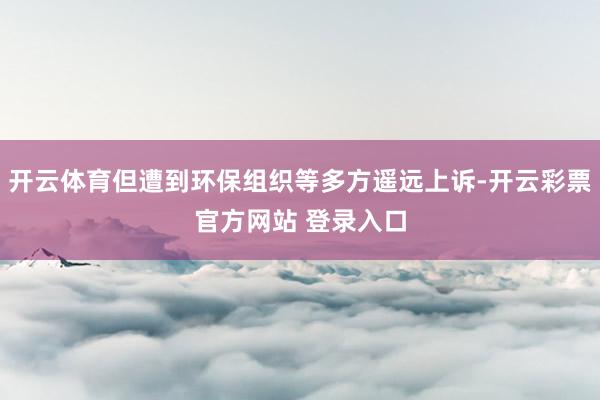 开云体育但遭到环保组织等多方遥远上诉-开云彩票官方网站 登录入口