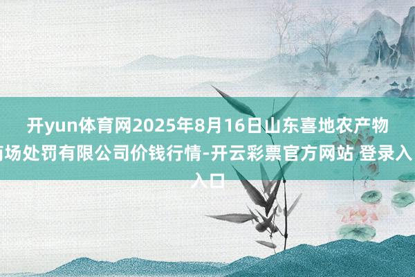 开yun体育网2025年8月16日山东喜地农产物商场处罚有限公司价钱行情-开云彩票官方网站 登录入口