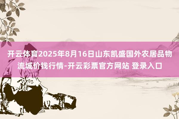 开云体育2025年8月16日山东凯盛国外农居品物流城价钱行情-开云彩票官方网站 登录入口