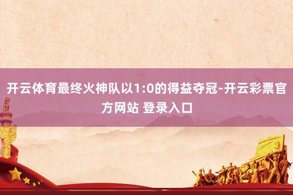 开云体育最终火神队以1:0的得益夺冠-开云彩票官方网站 登录入口