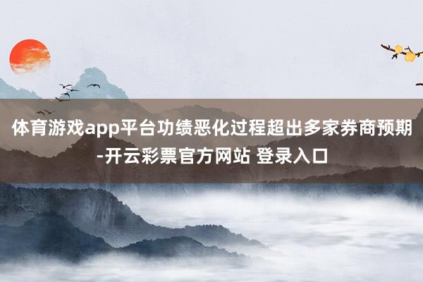 体育游戏app平台功绩恶化过程超出多家券商预期-开云彩票官方网站 登录入口