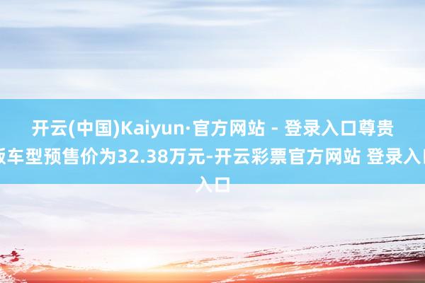 开云(中国)Kaiyun·官方网站 - 登录入口尊贵版车型预售价为32.38万元-开云彩票官方网站 登录入口