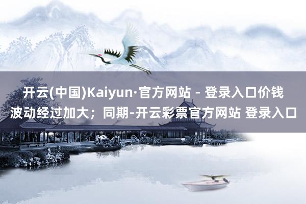 开云(中国)Kaiyun·官方网站 - 登录入口价钱波动经过加大；同期-开云彩票官方网站 登录入口