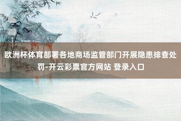 欧洲杯体育部署各地商场监管部门开展隐患排查处罚-开云彩票官方网站 登录入口