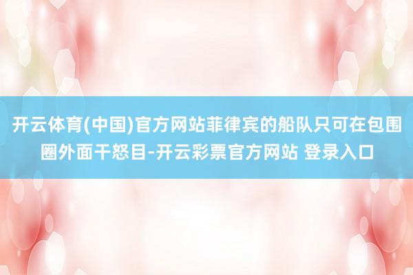 开云体育(中国)官方网站菲律宾的船队只可在包围圈外面干怒目-开云彩票官方网站 登录入口