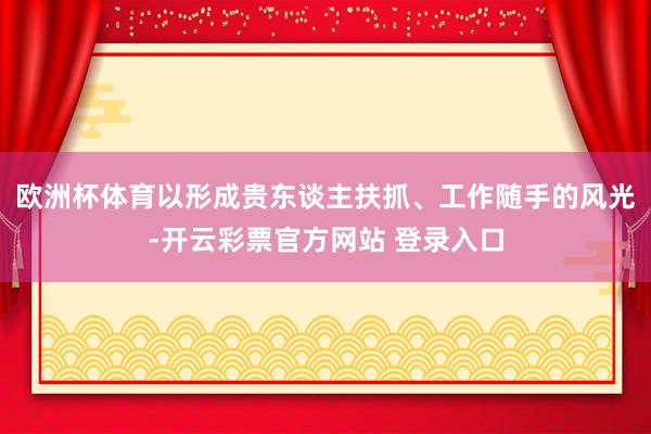 欧洲杯体育以形成贵东谈主扶抓、工作随手的风光-开云彩票官方网站 登录入口