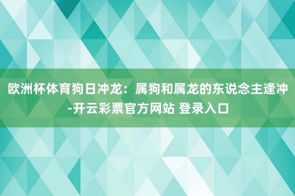 欧洲杯体育狗日冲龙：属狗和属龙的东说念主逢冲-开云彩票官方网站 登录入口