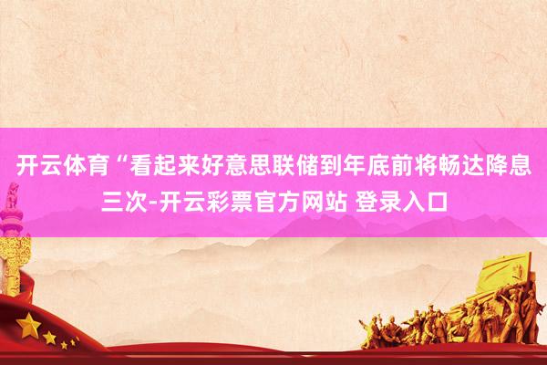 开云体育“看起来好意思联储到年底前将畅达降息三次-开云彩票官方网站 登录入口