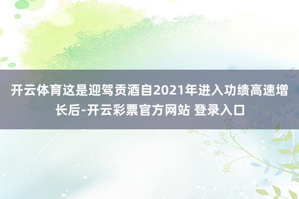 开云体育这是迎驾贡酒自2021年进入功绩高速增长后-开云彩票官方网站 登录入口