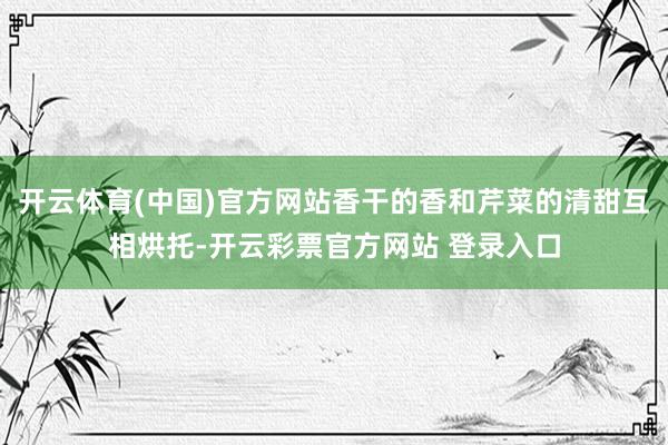 开云体育(中国)官方网站香干的香和芹菜的清甜互相烘托-开云彩票官方网站 登录入口