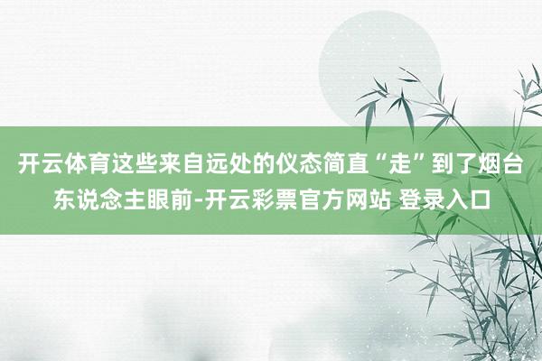 开云体育这些来自远处的仪态简直“走”到了烟台东说念主眼前-开云彩票官方网站 登录入口