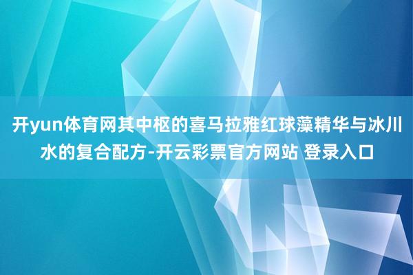 开yun体育网其中枢的喜马拉雅红球藻精华与冰川水的复合配方-开云彩票官方网站 登录入口