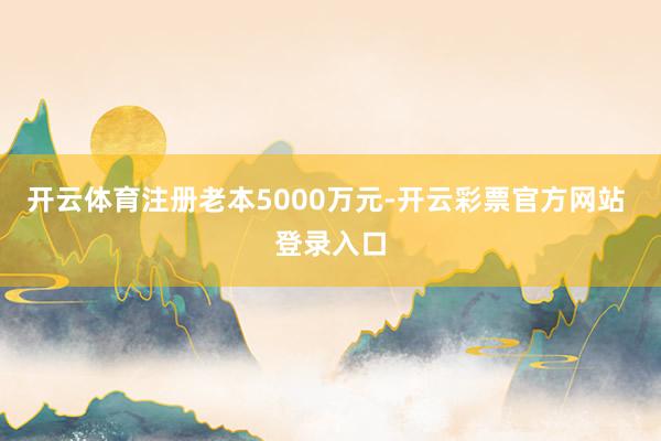 开云体育注册老本5000万元-开云彩票官方网站 登录入口